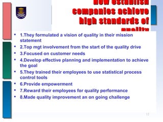 12
How establishHow establish
companies achievecompanies achieve
high standards ofhigh standards of
qualityquality 1.They formulated a vision of quality in their mission
statement
 2.Top mgt involvement from the start of the quality drive
 3.Focused on customer needs
 4.Develop effective planning and implementation to achieve
the goal
 5.They trained their employees to use statistical process
control tools
 6.Provide empowerment
 7.Reward their employees for quality performance
 8.Made quality improvement an on going challenge
 