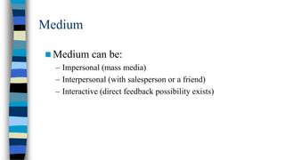 Medium
 Medium can be:
– Impersonal (mass media)
– Interpersonal (with salesperson or a friend)
– Interactive (direct feedback possibility exists)

 