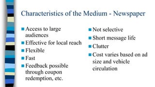 Characteristics of the Medium - Newspaper
 Access

to large
audiences
 Effective for local reach
 Flexible
 Fast
 Feedback possible
through coupon
redemption, etc.

 Not

selective
 Short message life
 Clutter
 Cost varies based on ad
size and vehicle
circulation

 