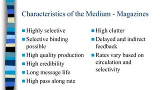 Characteristics of the Medium - Magazines
 Highly

selective
 Selective binding
possible
 High quality production
 High credibility
 Long message life
 High pass along rate

 High

clutter
 Delayed and indirect
feedback
 Rates vary based on
circulation and
selectivity

 
