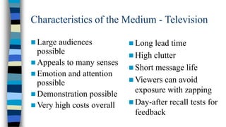 Characteristics of the Medium - Television
 Large

audiences
possible
 Appeals to many senses
 Emotion and attention
possible
 Demonstration possible
 Very high costs overall

 Long

lead time
 High clutter
 Short message life
 Viewers can avoid
exposure with zapping
 Day-after recall tests for
feedback

 