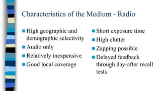Characteristics of the Medium - Radio
 High

geographic and
demographic selectivity
 Audio only
 Relatively inexpensive
 Good local coverage

 Short

exposure time
 High clutter
 Zapping possible
 Delayed feedback
through day-after recall
tests

 