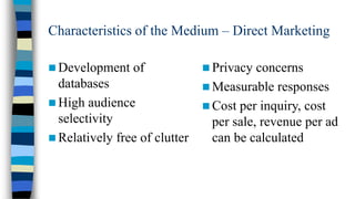 Characteristics of the Medium – Direct Marketing
 Development

of

databases
 High audience
selectivity
 Relatively free of clutter

 Privacy

concerns
 Measurable responses
 Cost per inquiry, cost
per sale, revenue per ad
can be calculated

 