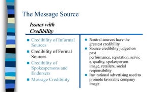 The Message Source
Issues with
Credibility


Credibility of Informal
Sources
 Credibility of Formal
Sources
 Credibility of
Spokespersons and
Endorsers
 Message Credibility






Neutral sources have the
greatest credibility
Source credibility judged on
past
performance, reputation, servic
e, quality, spokesperson
image, retailers, social
responsibility
Institutional advertising used to
promote favorable company
image

 