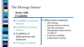 The Message Source
Issues with
Credibility


Credibility of Informal
Sources
 Credibility of Formal
Sources
 Credibility of
Spokespersons and
Endorsers
 Message Credibility



Effectiveness related to:
– The message
– Synergy between endorser
and type of product
– Demographic characteristics
of endorser
– Corporate credibility
– Endorsement wording

 