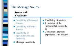 The Message Source
Issues with
Credibility


Credibility of Informal
Sources
 Credibility of Formal
Sources
 Credibility of
Spokespersons and
Endorsers
 Message Credibility




Credibility of retailers
Reputation of the
medium that carries the
ad
 Consumer’s previous
experience with product

 