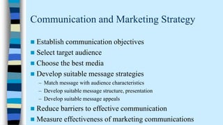 Communication and Marketing Strategy


Establish communication objectives
 Select target audience
 Choose the best media
 Develop suitable message strategies
– Match message with audience characteristics
– Develop suitable message structure, presentation
– Develop suitable message appeals



Reduce barriers to effective communication
 Measure effectiveness of marketing communications

 