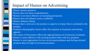 Impact of Humor on Advertising
•Humor attracts attention.
•Humor does not harm comprehension.
•Humor is not more effective at increasing persuasion.
•Humor does not enhance source credibility.
•Humor enhances liking.
•Humor that is relevant to the product is superior to humor that is unrelated to the
product.
•Audience demographic factors affect the response to humorous advertising
appeals.
•The nature of the product affects the appropriateness of a humorous treatment.
•Humor is more effective with existing products than with new products.
•Humor is more appropriate for low-involvement products and feeling-oriented
products than for high-involvement products.

 