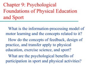 Chapter 9: Psychological
Foundations of Physical Education
and Sport
What is the information-processing model of
motor learning and the concepts related to it?
How do the concepts of feedback, design of
practice, and transfer apply to physical
education, exercise science, and sport?
What are the psychological benefits of
participation in sport and physical activities?
 