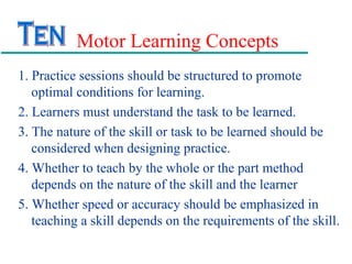 Motor Learning Concepts
1. Practice sessions should be structured to promote
optimal conditions for learning.
2. Learners must understand the task to be learned.
3. The nature of the skill or task to be learned should be
considered when designing practice.
4. Whether to teach by the whole or the part method
depends on the nature of the skill and the learner
5. Whether speed or accuracy should be emphasized in
teaching a skill depends on the requirements of the skill.
 