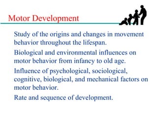 Motor Development
Study of the origins and changes in movement
behavior throughout the lifespan.
Biological and environmental influences on
motor behavior from infancy to old age.
Influence of psychological, sociological,
cognitive, biological, and mechanical factors on
motor behavior.
Rate and sequence of development.
 
