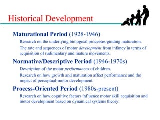 Historical Development
Maturational Period (1928-1946)
Research on the underlying biological processes guiding maturation.
The rate and sequences of motor development from infancy in terms of
acquisition of rudimentary and mature movements.
Normative/Descriptive Period (1946-1970s)
Description of the motor performances of children.
Research on how growth and maturation affect performance and the
impact of perceptual-motor development.
Process-Oriented Period (1980s-present)
Research on how cognitive factors influence motor skill acquisition and
motor development based on dynamical systems theory.
 