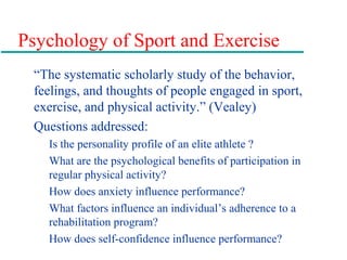 Psychology of Sport and Exercise
“The systematic scholarly study of the behavior,
feelings, and thoughts of people engaged in sport,
exercise, and physical activity.” (Vealey)
Questions addressed:
Is the personality profile of an elite athlete ?
What are the psychological benefits of participation in
regular physical activity?
How does anxiety influence performance?
What factors influence an individual’s adherence to a
rehabilitation program?
How does self-confidence influence performance?
 