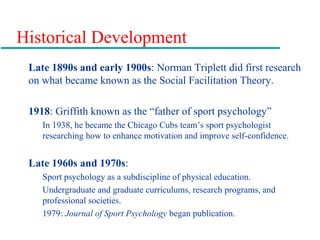 Historical Development
Late 1890s and early 1900s: Norman Triplett did first research
on what became known as the Social Facilitation Theory.
1918: Griffith known as the “father of sport psychology”
In 1938, he became the Chicago Cubs team’s sport psychologist
researching how to enhance motivation and improve self-confidence.
Late 1960s and 1970s:
Sport psychology as a subdiscipline of physical education.
Undergraduate and graduate curriculums, research programs, and
professional societies.
1979: Journal of Sport Psychology began publication.
 