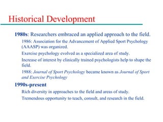 Historical Development
1980s: Researchers embraced an applied approach to the field.
1986: Association for the Advancement of Applied Sport Psychology
(AAASP) was organized.
Exercise psychology evolved as a specialized area of study.
Increase of interest by clinically trained psychologists help to shape the
field.
1988: Journal of Sport Psychology became known as Journal of Sport
and Exercise Psychology
1990s-present
Rich diversity in approaches to the field and areas of study.
Tremendous opportunity to teach, consult, and research in the field.
 