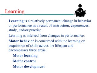 Learning
Learning is a relatively permanent change in behavior
or performance as a result of instruction, experiences,
study, and/or practice.
Learning is inferred from changes in performance.
Motor behavior is concerned with the learning or
acquisition of skills across the lifespan and
encompasses three areas:
Motor learning
Motor control
Motor development
 