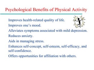 Psychological Benefits of Physical Activity
Improves health-related quality of life.
Improves one’s mood.
Alleviates symptoms associated with mild depression.
Reduces anxiety.
Aids in managing stress.
Enhances self-concept, self-esteem, self-efficacy, and
self-confidence.
Offers opportunities for affiliation with others.
 