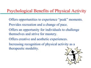 Psychological Benefits of Physical Activity
Offers opportunities to experience “peak” moments.
Provides recreation and a change of pace.
Offers an opportunity for individuals to challenge
themselves and strive for mastery.
Offers creative and aesthetic experiences.
Increasing recognition of physical activity as a
therapeutic modality.
 