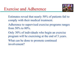 Exercise and Adherence
Estimates reveal that nearly 50% of patients fail to
comply with their medical treatment.
Adherence to supervised exercise programs ranges
from 50% to 80%.
Only 30% of individuals who begin an exercise
program will be exercising at the end of 3 years.
What can be done to promote continued
involvement?
 