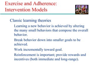 Exercise and Adherence:
Intervention Models
Classic learning theories
Learning a new behavior is achieved by altering
the many small behaviors that compose the overall
behavior.
Break behavior down into smaller goals to be
achieved.
Work incrementally toward goal.
Reinforcement is important; provide rewards and
incentives (both immediate and long-range).
 
