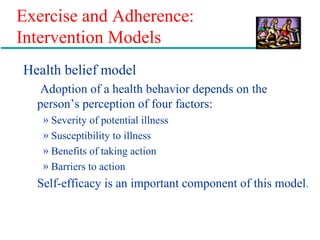 Exercise and Adherence:
Intervention Models
Health belief model
Adoption of a health behavior depends on the
person’s perception of four factors:
» Severity of potential illness
» Susceptibility to illness
» Benefits of taking action
» Barriers to action
Self-efficacy is an important component of this model.
 