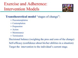 Exercise and Adherence:
Intervention Models
Transtheoretical model “stages of change”:
» Precontemplation
» Contemplation
» Preparation
» Action
» Maintenance
» Termination
Decisional balance (weighing the pros and cons of the change)
Self-efficacy (confidence about his/her abilities in a situation)
Target the intervention to the individual’s current stage.
 