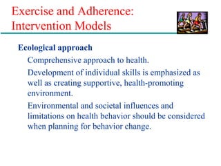 Exercise and Adherence:
Intervention Models
Ecological approach
Comprehensive approach to health.
Development of individual skills is emphasized as
well as creating supportive, health-promoting
environment.
Environmental and societal influences and
limitations on health behavior should be considered
when planning for behavior change.
 