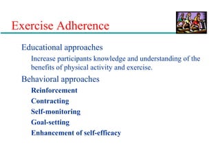 Exercise Adherence
Educational approaches
Increase participants knowledge and understanding of the
benefits of physical activity and exercise.
Behavioral approaches
Reinforcement
Contracting
Self-monitoring
Goal-setting
Enhancement of self-efficacy
 