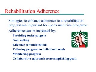 Rehabilitation Adherence
Strategies to enhance adherence to a rehabilitation
program are important for sports medicine programs.
Adherence can be increased by:
Providing social support
Goal setting
Effective communication
Tailoring program to individual needs
Monitoring progress
Collaborative approach to accomplishing goals
 