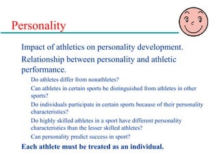 Personality
Impact of athletics on personality development.
Relationship between personality and athletic
performance.
Do athletes differ from nonathletes?
Can athletes in certain sports be distinguished from athletes in other
sports?
Do individuals participate in certain sports because of their personality
characteristics?
Do highly skilled athletes in a sport have different personality
characteristics than the lesser skilled athletes?
Can personality predict success in sport?
Each athlete must be treated as an individual.
 