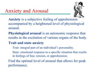 Anxiety and Arousal
Anxiety is a subjective feeling of apprehension
accompanied by a heightened level of physiological
arousal.
Physiological arousal is an autonomic response that
results in the excitation of various organs of the body.
Trait and state anxiety
Trait: integral part of an individual’s personality.
State: emotional response to a specific situation that results
in feelings of fear, tension, or apprehension.
Find the optimal level of arousal that allows for peak
performance.
 