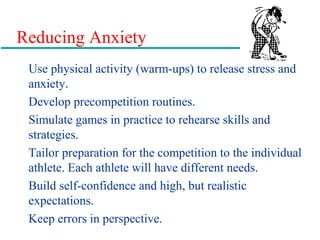 Reducing Anxiety
Use physical activity (warm-ups) to release stress and
anxiety.
Develop precompetition routines.
Simulate games in practice to rehearse skills and
strategies.
Tailor preparation for the competition to the individual
athlete. Each athlete will have different needs.
Build self-confidence and high, but realistic
expectations.
Keep errors in perspective.
 