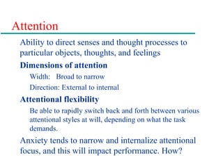 Attention
Ability to direct senses and thought processes to
particular objects, thoughts, and feelings
Dimensions of attention
Width: Broad to narrow
Direction: External to internal
Attentional flexibility
Be able to rapidly switch back and forth between various
attentional styles at will, depending on what the task
demands.
Anxiety tends to narrow and internalize attentional
focus, and this will impact performance. How?
 