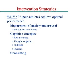 Intervention Strategies
WHY? To help athletes achieve optimal
performance.
Management of anxiety and arousal
» Relaxation techniques
Cognitive strategies
» Restructuring
» Thought stopping
» Self-talk
» Imagery
Goal setting
 