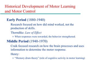 Historical Development of Motor Learning
and Motor Control
Early Period (1880-1940)
Research focused on how did mind worked, not the
production of skills.
Thorndike: Law of Effect
» When responses were rewarded, the behavior strengthened.
Middle Period (1940-1970)
Craik focused research on how the brain processes and uses
information to determine the motor response.
Henry:
» “Memory drum theory” (role of cognitive activity in motor learning)
 