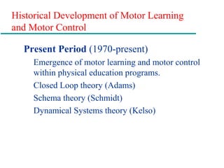 Historical Development of Motor Learning
and Motor Control
Present Period (1970-present)
Emergence of motor learning and motor control
within physical education programs.
Closed Loop theory (Adams)
Schema theory (Schmidt)
Dynamical Systems theory (Kelso)
 