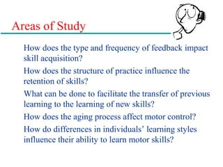 Areas of Study
How does the type and frequency of feedback impact
skill acquisition?
How does the structure of practice influence the
retention of skills?
What can be done to facilitate the transfer of previous
learning to the learning of new skills?
How does the aging process affect motor control?
How do differences in individuals’ learning styles
influence their ability to learn motor skills?
 