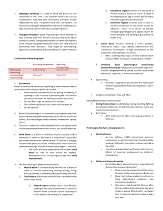 3. Neglectful parenting is a style in which the parent is very
uninvolved in the child’s life; Children tend to be socially
incompetent; may have poor self-control and don’t handle
independence well; Frequently have low self-esteem, are
immature,andmay bealienatedfrom thefamily. Inadolescence,
they may show patterns oftruancy and delinquency.
4. Indulgent Parentingis a style ofparenting in which parents are
very involved with their children but place few demands or
controls on them. Theseparents let their children do what they
want. Childrenrarely learn respectfor others and have difficulty
controlling their behavior. They might be domineering,
egocentric,noncompliant, andhave difficulties in peer relations.
Classification ofParenting Styles
Accepting,Responsive Rejecting,
Unresponsive
Demanding,
Controlling
Authoritative Authoritarian
Undemanding,
Uncontrolling
Indulgent Neglectful
 Punishment
Here are some of the reasons whyspanking or other forms ofintense
punishment with children should be avoided:
o When intense punishment such as yelling, screaming, or
spanking is used,the adult is presenting the child with an
out-of-control model for handling stressful situations.
o Can still fear, rage, or avoidance in children.
o Tells children what not to do rather than what to do.
o Can be abusive.
 Most child psychologists recommend reasoning with the child,
especially explaining the consequences ofthe child’s actions for
others, as thebestwayto handlechildren’s misbehaviors (Strauss,
2001).
 Time-out, in which thechild is removedfrom a setting where the
child experiences positivereinforcement, can also be effective.
 Child Abuse is a diverse condition, that it is usually mild to
moderate in severity, and that it is only partially caused by
personalitycharacteristics ofthe parent. The abuser is a raging,
uncontrolled physical abuser, in many cases the abuser is an
overwhelmed single mother in poverty who neglects the child.
o The public andmany professionals use the term child
abuse to refer to both abuse and neglect,
developmentalists increasingly use the term child
maltreatment.
 The four main types ofchild maltreatment:
1. Physical abuse is characterized by the infliction ofphysical
injury as a result of punching, beating, kicking, biting,
burning, shaking, or otherwise physically harming the child.
2. Child neglect is characterized by failure to provide for the
child’s basic needs.
a. Physical neglectincludes refusal of, or delay in,
seeking health care; abandonment; expulsion
from the home orrefusal to allow a runaway to
return home; and inadequate supervision.
b. Educational neglect involves the allowance of
chronic truancy, failure to enroll a child of
mandatory school age in school, and failure to
attend to a special education need.
c. Emotional neglect includes such actions as
marked inattention to the child’s needs for
affection; refusal of or failure to provide
necessary psychologicalcare; spouseabusein the
child’s presence; and allowing drug or alcohol use
by the child.
3. Sexual abuse includes fondling a child’s genitals,
intercourse, incest, rape, sodomy, exhibitionism, and
commercial exploitation through prostitution or the
production ofpornographic materials.
o Most underreported type of child maltreatment
because ofthe secrecy or “conspiracy ofsilence”
4. Emotional abuse (psychological abuse/verbal
abuse/mental injury) includes acts oromissions by parents
or other caregivers thathave caused, or could cause, serious
behavioral, cognitive, or emotional problems.
 Coparenting
 Parental cooperation and warmth are linked with
children’s prosocial behaviorandcompetence in peer
relations.
 Good Parenting Takes Time and Effort
Sibling Relationships and Birth Order
 Sibling Relationships includehelping, sharing,teaching, fighting,
and playing. Childrencan act as emotional supports, rivals, and
communication partners.
 Birth Order
 Birth order by itself often is not a good predictor of
behavior.
The Changing Family in aChanging Society
 Working Parents
o As Lois Hoffman (1989) commented, maternal
employmentis a partofmodernlife. The needs ofthe
growing childrequirethemother to loosen her hold on
the child.
o A number ofresearchers have found no detrimental
effects of maternal employment on children’s
development.
 Children in Divorced Families
o Are children better adjusted in intact, never-divorced
families than in divorced families?
 Most researchers agree that children from
divorced families showpooreradjustment.
 More likely tohaveacademic problems, to
show externalized problems, and
internalized problems.
 One recentstudy found that 20years after
their parents had divorced when they were
children, approx.80% ofadults concluded
that their parents’ decisionto divorcewas a
wise one.
 