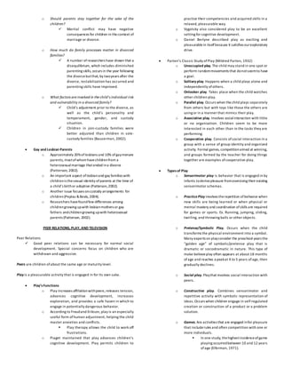 o Should parents stay together for the sake of the
children?
 Marital conflict may have negative
consequences for children in thecontext of
marriage or divorce.
o How much do family processes matter in divorced
families?
 A number ofresearchers have shown that a
disequilibrium, which includes diminished
parenting skills, occurs in the year following
the divorcebutthat, by twoyears after the
divorce, restabilization has occurred and
parenting skills have improved.
o What factors are involved in the child’s individual risk
and vulnerability in a divorced family?
 Child’s adjustment prior to the divorce, as
well as the child’s personality and
temperament, gender, and custody
situation.
 Children in join-custody families were
better adjusted than children in sole-
custody families (Bauserman, 2002).
 Gay and Lesbian Parents
o Approximately 20%oflesbians and 10% ofgaymenare
parents, mostofwhomhavechildrenfrom a
heterosexual marriage thatended ina divorce
(Patterson, 2002).
o An important aspect oflesbianand gay families with
childrenis thesexual identity ofparents at the time of
a child’s birthor adoption (Patterson,2002).
o Another issue focuses oncustody arrangements for
children(Peplau &Beals, 2004).
o Researchers havefoundfew differences among
childrengrowing upwith lesbianmothers or gay
fathers andchildrengrowing upwith heterosexual
parents (Patterson, 2002).
PEER RELATIONS, PLAY, AND TELEVISION
Peer Relations
 Good peer relations can be necessary for normal social
development. Special concerns focus on children who are
withdrawn and aggressive.
Peers are children of about the same age or maturity level.
Play is a pleasurable activity that is engaged in for its own sake.
 Play’sFunctions
o Play increases affiliationwithpeers,releases tension,
advances cognitive development, increases
exploration, and provides a safe haven in which to
engage in potentially dangerous behavior.
o According to Freudand Erikson, play is an especially
useful form ofhuman adjustment, helping the child
master anxieties and conflicts.
 Play therapy allows the child to work off
frustrations.
o Piaget maintained that play advances children’s
cognitive development. Play permits children to
practice their competencies and acquired skills in a
relaxed, pleasurable way.
o Vygotsky also considered play to be an excellent
setting for cognitive development.
o Daniel Berlyne described play as exciting and
pleasurablein itselfbecause it satisfies ourexploratory
drive.
 Parten’s Classic Study ofPlay (Mildred Parten, 1932)
o Unoccupied play. The child may stand in one spot or
perform randommovements that donotseemto have
a goal.
o Solitary play. Happens when a child plays alone and
independently ofothers.
o Onlooker play. Takes place when the child watches
other children play.
o Parallel play. Occurs when thechild plays separately
from others but with toys like those the others are
using or in a manner that mimics their play.
o Associative play. Involves socialinteraction with little
or no organization. Children seem to be more
interested in each other than in the tasks they are
performing.
o Cooperative play. Consists ofsocial interaction in a
group with a sense of group identity and organized
activity. Formal games, competitionaimed at winning,
and groups formed by the teacher for doing things
together are examples ofcooperative play.
 Typesof Play
o Sensorimotor play is behavior that is engaged in by
infants toderivepleasure fromexercising their existing
sensorimotor schemas.
o PracticePlay involves therepetition ofbehavior when
new skills are being learned or when physical or
mental mastery and coordination ofskills are required
for games or sports. Ex. Running, jumping, sliding,
twirling, and throwing balls or other objects.
o Pretense/Symbolic Play. Occurs when the child
transforms the physical environment into a symbol.
Many experts on playconsider the preschool years the
“golden age” of symbolic/pretense play that is
dramatic or sociodramatic in nature. This type of
make-believeplay often appears at about 18 months
ofage and reaches a peakat 4 to 5 years ofage, then
gradually declines.
o Social play. Playthat involves social interaction with
peers.
o Constructive play. Combines sensorimotor and
repetitive activity with symbolic representation of
ideas.Occurs when children engage in self-regulated
creation or construction of a product or a problem
solution.
o Games. Are activities that are engaged infor pleasure
that includerules and often competition with one or
more individuals.
 In one study, thehighestincidenceofgame
playing occurredbetween 10 and 12 years
ofage (Eiferman, 1971).
 