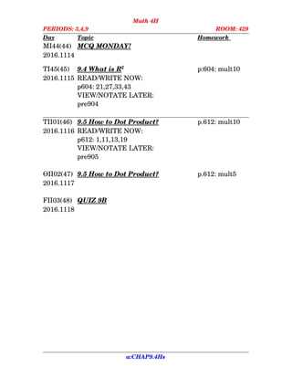 Math 4H
PERIODS: 3,4,9 ROOM: 429
Day Topic Homework    
MI44(44) MCQ MONDAY!
2016.1114
TI45(45) 9.4    What is R   2
p:604: mult10
2016.1115 READ/WRITE NOW:
p604: 21,27,33,43
VIEW/NOTATE LATER:
pre904
TII01(46) 9.5    How to    Dot      Product? p.612: mult10
2016.1116 READ/WRITE NOW:
p612: 1,11,13,19
VIEW/NOTATE LATER:
pre905
ӨII02(47) 9.5    How to    Dot      Product? p.612: mult5
2016.1117
FII03(48) QUIZ 9B
2016.1118
a:CHAP9.4Hs
 