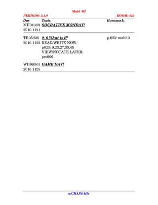 Math 4H
PERIODS: 3,4,9 ROOM: 429
Day Topic Homework    
MII04(49) SOCRATIVE MONDAY!
2016.1121
TII05(50) 9. 6    What is R   3
p.623: mult10
2016.1122 READ/WRITE NOW:
p623: 9,23,27,33,45
VIEW/NOTATE LATER:
pre906
WII06(51) GAME DAY!
2016.1123
a:CHAP9.4Hs
 