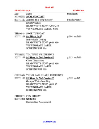 Math 4H
PERIODS: 3,4,9 ROOM: 429
Day Topic Homework
MII09(53) MCQ MONDAY!
2017.1127 Algebra II & Trig Review Finish Packet
MCQ Practice
READ/WRITE NOW:  Q01­Q10
VIEW/NOTATE LATER: None
TII10(54) SAGE TUESDAY
2017.1128 9.4    What is R   2
p:604: mult10
Individuals Coding
READ/WRITE NOW: p604 #10
VIEW/NOTATE LATER:
SCREENCAST 904
WII11(55) YOUTUBE WEDNESDAY
2017.1129 9.5    How to    Dot      Product? p.612: mult10
Class Discussion
READ/WRITE NOW: p612 #10
VIEW/NOTATE LATER:
SCREENCAST 905
ӨII12(56) THINK PAIR SHARE THURSDAY
2017.1130 9.5    How to    Dot      Product? p.612: mult5
Groups WhiteBoarding
READ/WRITE NOW: p612 #5
VIEW/NOTATE LATER:
SCREENCAST 905
FII13(57) FRQ FRIDAY
2017.1201 QUIZ 9B
Summative Assessment
a:CHAP9.4Hs
 