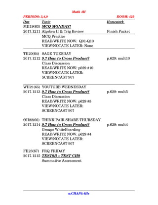 Math 4H
PERIODS: 3,4,9 ROOM: 429
Day Topic Homework
MII19(63) MCQ MONDAY!
2017.1211 Algebra II & Trig Review Finish Packet
MCQ Practice
READ/WRITE NOW:  Q01­Q10
VIEW/NOTATE LATER: None
TII20(64) SAGE TUESDAY
2017.1212 9.7    How to    Cross      Product? p.629: mult10
Class Discussion
READ/WRITE NOW: p629 #10
VIEW/NOTATE LATER:
SCREENCAST 907
WII21(65) YOUTUBE WEDNESDAY
2017.1213 9.7    How to    Cross      Product? p.629: mult5
Class Discussion
READ/WRITE NOW: p629 #5
VIEW/NOTATE LATER:
SCREENCAST 907
ӨII22(66) THINK PAIR SHARE THURSDAY
2017.1214 9.7    How to    Cross      Product? p.629: mult4
Groups WhiteBoarding
READ/WRITE NOW: p629 #4
VIEW/NOTATE LATER:
SCREENCAST 907
FII23(67) FRQ FRIDAY
2017.1215 TEST9B    –    TEST      CH9
Summative Assessment
a:CHAP9.4Hs
 