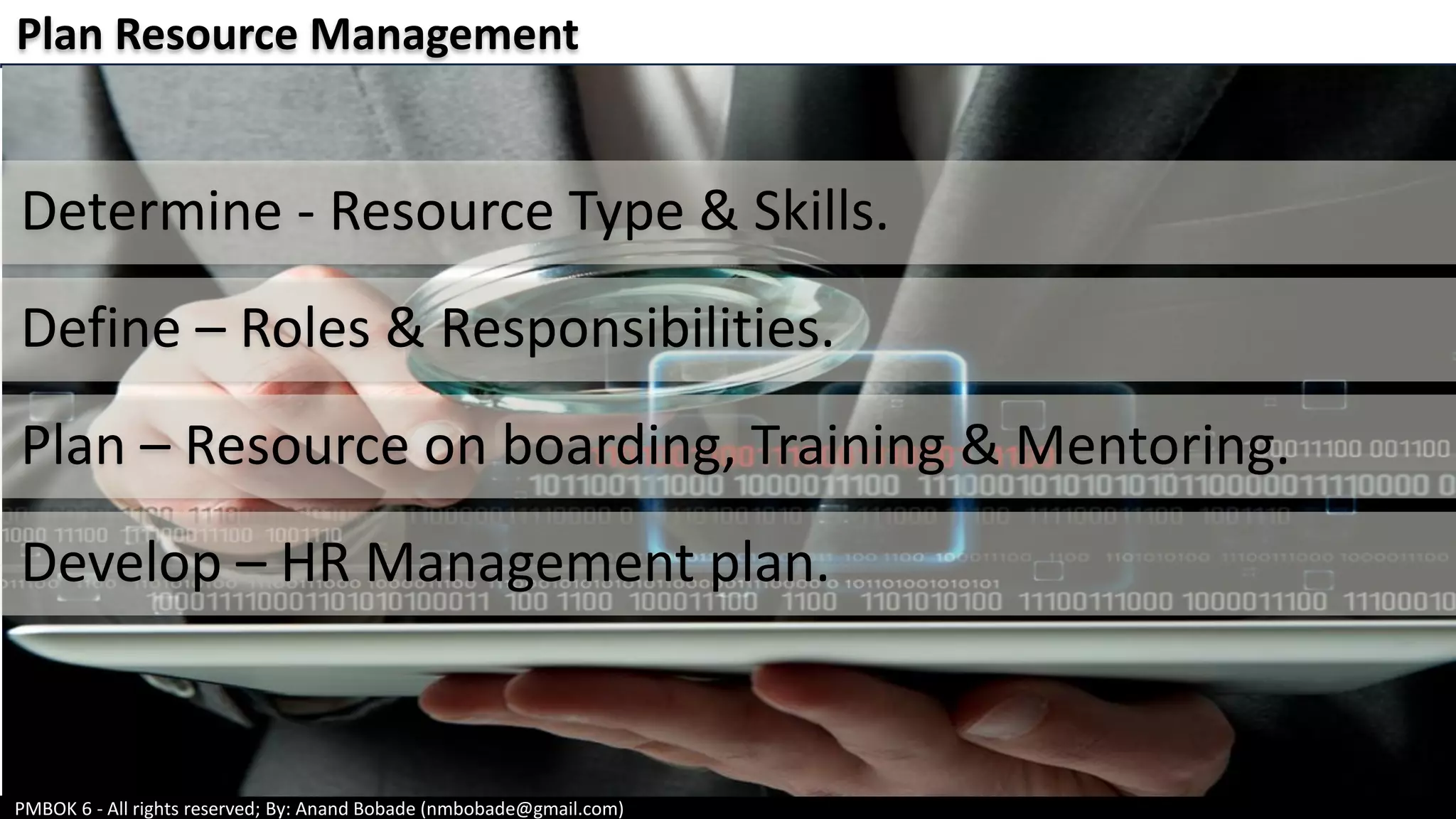 PMBOK 6 - All rights reserved; By: Anand Bobade (nmbobade@gmail.com)
Plan Resource Management
Determine - Resource Type & Skills.
Define – Roles & Responsibilities.
Plan – Resource on boarding, Training & Mentoring.
Develop – HR Management plan.
 