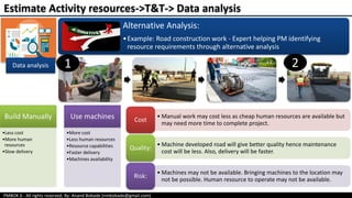 PMBOK 6 - All rights reserved; By: Anand Bobade (nmbobade@gmail.com)
Data analysis
Alternative Analysis:
•Example: Road construction work - Expert helping PM identifying
resource requirements through alternative analysis
Estimate Activity resources->T&T-> Data analysis
Build Manually
•Less cost
•More human
resources
•Slow delivery
Use machines
•More cost
•Less human resources
•Resource capabilities
•Faster delivery
•Machines availability
21
• Manual work may cost less as cheap human resources are available but
may need more time to complete project.
Cost
• Machine developed road will give better quality hence maintenance
cost will be less. Also, delivery will be faster.
Quality:
• Machines may not be available. Bringing machines to the location may
not be possible. Human resource to operate may not be available.
Risk:
 
