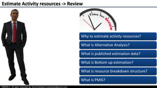 PMBOK 6 - All rights reserved; By: Anand Bobade (nmbobade@gmail.com)
Estimate Activity resources -> Review
Why to estimate activity resources?
What is Alternative Analysis?
What is published estimation data?
What is Bottom up estimation?
What is resource breakdown structure?
What is PMIS?
 
