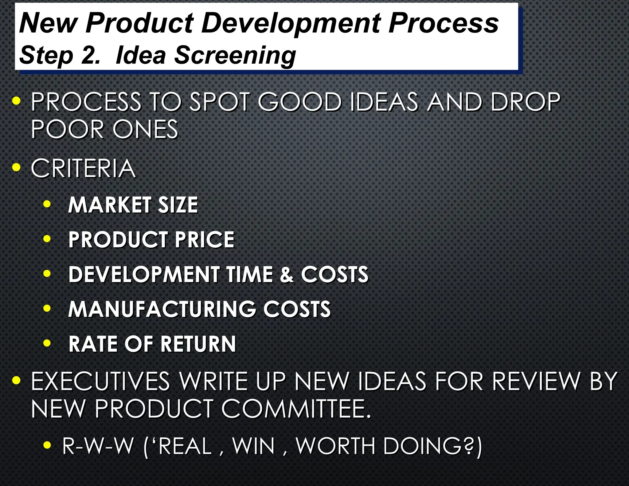 • PROCESS TO SPOT GOOD IDEAS AND DROP
PROCESS TO SPOT GOOD IDEAS AND DROP
POOR ONES
POOR ONES
• CRITERIA
CRITERIA
• MARKET SIZE
MARKET SIZE
• PRODUCT PRICE
PRODUCT PRICE
• DEVELOPMENT TIME & COSTS
DEVELOPMENT TIME & COSTS
• MANUFACTURING COSTS
MANUFACTURING COSTS
• RATE OF RETURN
RATE OF RETURN
• EXECUTIVES WRITE UP NEW IDEAS FOR REVIEW BY
EXECUTIVES WRITE UP NEW IDEAS FOR REVIEW BY
NEW PRODUCT COMMITTEE.
NEW PRODUCT COMMITTEE.
• R-W-W (‘REAL , WIN , WORTH DOING?)
R-W-W (‘REAL , WIN , WORTH DOING?)
New Product Development Process
Step 2. Idea Screening
 