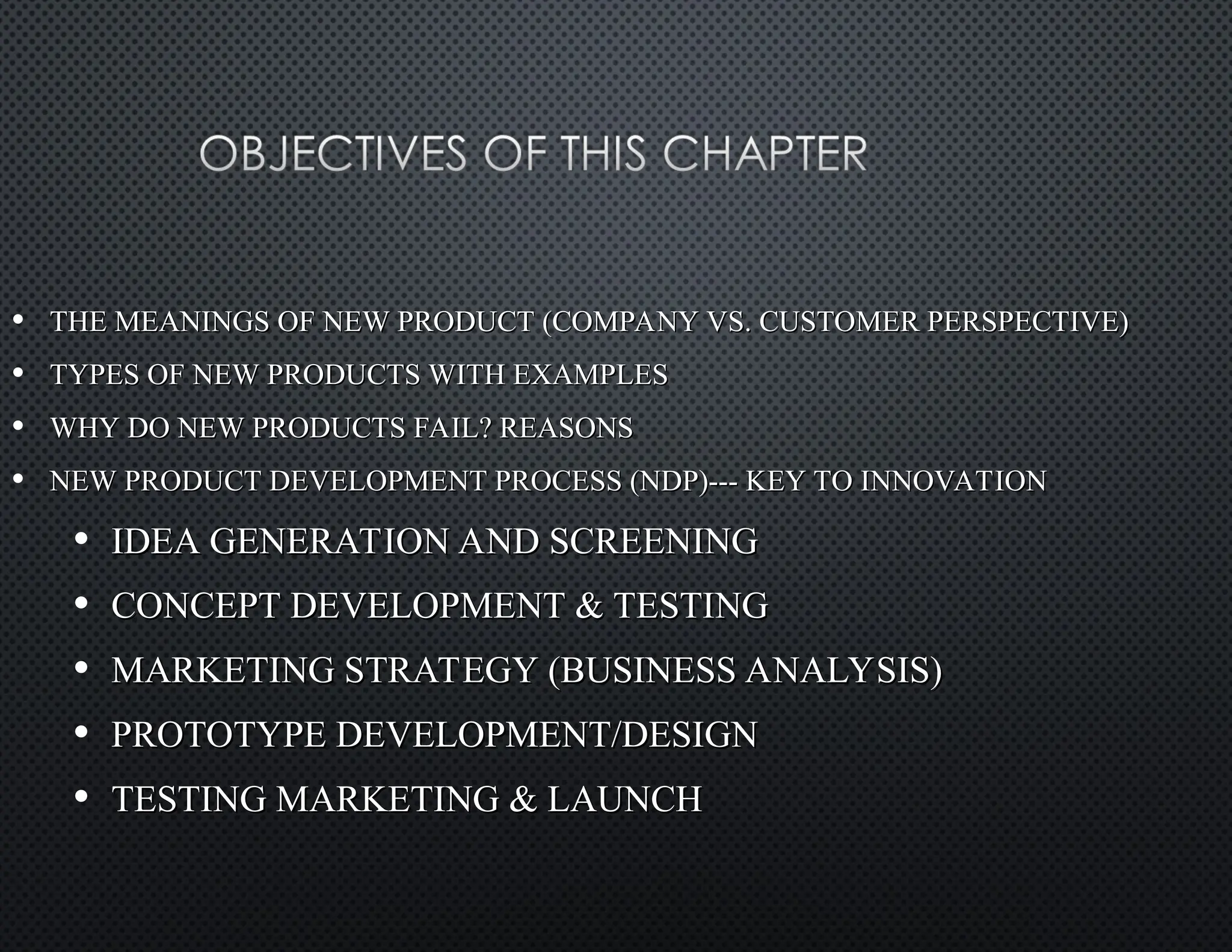 • THE MEANINGS OF NEW PRODUCT (COMPANY VS. CUSTOMER PERSPECTIVE)
THE MEANINGS OF NEW PRODUCT (COMPANY VS. CUSTOMER PERSPECTIVE)
• TYPES OF NEW PRODUCTS WITH EXAMPLES
TYPES OF NEW PRODUCTS WITH EXAMPLES
• WHY DO NEW PRODUCTS FAIL? REASONS
WHY DO NEW PRODUCTS FAIL? REASONS
• NEW PRODUCT DEVELOPMENT PROCESS (NDP)--- KEY TO INNOVATION
NEW PRODUCT DEVELOPMENT PROCESS (NDP)--- KEY TO INNOVATION
• IDEA GENERATION AND SCREENING
IDEA GENERATION AND SCREENING
• CONCEPT DEVELOPMENT & TESTING
CONCEPT DEVELOPMENT & TESTING
• MARKETING STRATEGY (BUSINESS ANALYSIS)
MARKETING STRATEGY (BUSINESS ANALYSIS)
• PROTOTYPE DEVELOPMENT/DESIGN
PROTOTYPE DEVELOPMENT/DESIGN
• TESTING MARKETING & LAUNCH
TESTING MARKETING & LAUNCH
 