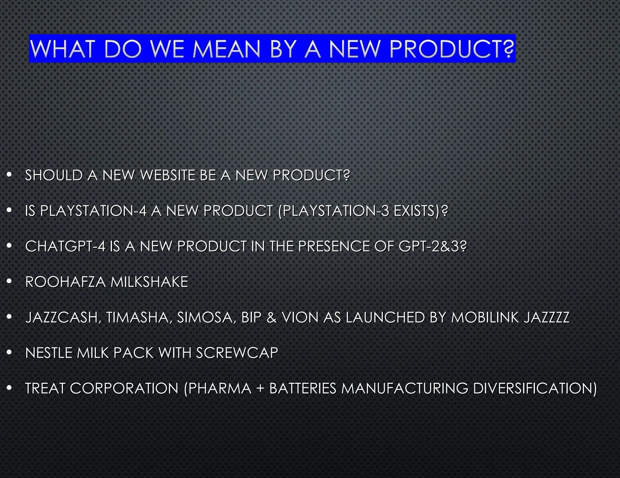 • SHOULD A NEW WEBSITE BE A NEW PRODUCT?
SHOULD A NEW WEBSITE BE A NEW PRODUCT?
• IS PLAYSTATION-4 A NEW PRODUCT (PLAYSTATION-3 EXISTS)?
IS PLAYSTATION-4 A NEW PRODUCT (PLAYSTATION-3 EXISTS)?
• CHATGPT-4 IS A NEW PRODUCT IN THE PRESENCE OF GPT-2&3?
CHATGPT-4 IS A NEW PRODUCT IN THE PRESENCE OF GPT-2&3?
• ROOHAFZA MILKSHAKE
ROOHAFZA MILKSHAKE
• JAZZCASH, TIMASHA, SIMOSA, BIP & VION AS LAUNCHED BY MOBILINK JAZZZZ
JAZZCASH, TIMASHA, SIMOSA, BIP & VION AS LAUNCHED BY MOBILINK JAZZZZ
• NESTLE MILK PACK WITH SCREWCAP
NESTLE MILK PACK WITH SCREWCAP
• TREAT CORPORATION (PHARMA + BATTERIES MANUFACTURING DIVERSIFICATION)
TREAT CORPORATION (PHARMA + BATTERIES MANUFACTURING DIVERSIFICATION)
 
