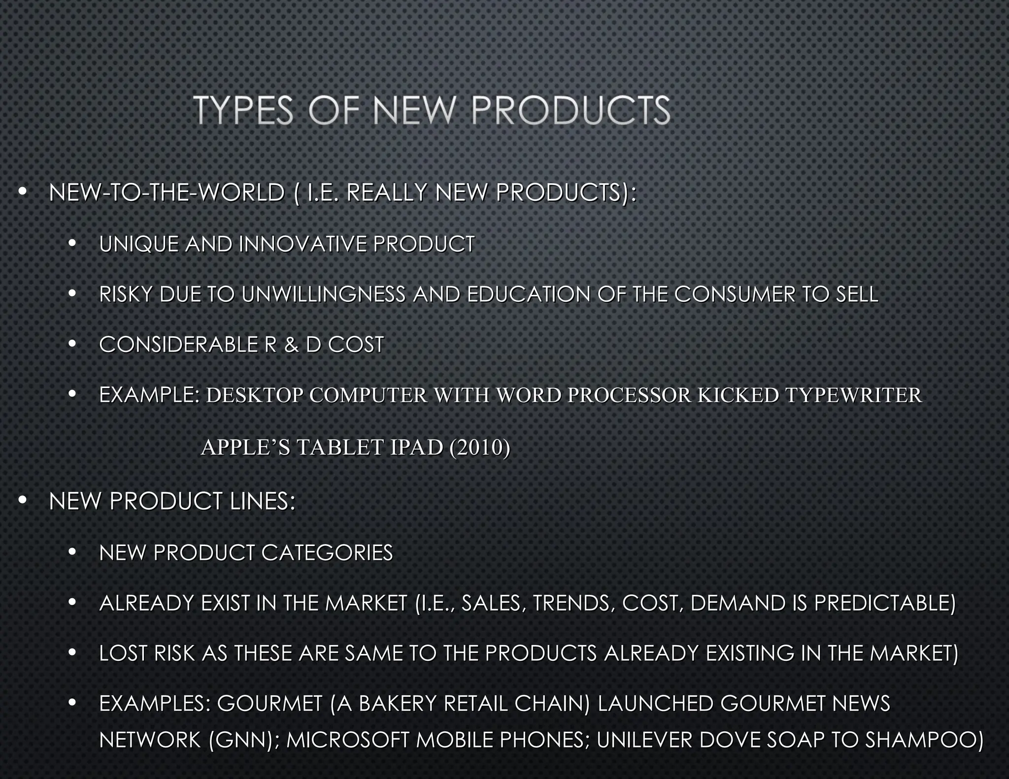 • NEW-TO-THE-WORLD ( I.E. REALLY NEW PRODUCTS):
NEW-TO-THE-WORLD ( I.E. REALLY NEW PRODUCTS):
• UNIQUE AND INNOVATIVE PRODUCT
UNIQUE AND INNOVATIVE PRODUCT
• RISKY DUE TO UNWILLINGNESS AND EDUCATION OF THE CONSUMER TO SELL
RISKY DUE TO UNWILLINGNESS AND EDUCATION OF THE CONSUMER TO SELL
• CONSIDERABLE R & D COST
CONSIDERABLE R & D COST
• EXAMPLE:
EXAMPLE: DESKTOP COMPUTER WITH WORD PROCESSOR KICKED TYPEWRITER
DESKTOP COMPUTER WITH WORD PROCESSOR KICKED TYPEWRITER
APPLE’S TABLET IPAD (2010)
APPLE’S TABLET IPAD (2010)
• NEW PRODUCT LINES:
NEW PRODUCT LINES:
• NEW PRODUCT CATEGORIES
NEW PRODUCT CATEGORIES
• ALREADY EXIST IN THE MARKET (I.E., SALES, TRENDS, COST, DEMAND IS PREDICTABLE)
ALREADY EXIST IN THE MARKET (I.E., SALES, TRENDS, COST, DEMAND IS PREDICTABLE)
• LOST RISK AS THESE ARE SAME TO THE PRODUCTS ALREADY EXISTING IN THE MARKET)
LOST RISK AS THESE ARE SAME TO THE PRODUCTS ALREADY EXISTING IN THE MARKET)
• EXAMPLES: GOURMET (A BAKERY RETAIL CHAIN) LAUNCHED GOURMET NEWS
EXAMPLES: GOURMET (A BAKERY RETAIL CHAIN) LAUNCHED GOURMET NEWS
NETWORK (GNN); MICROSOFT MOBILE PHONES; UNILEVER DOVE SOAP TO SHAMPOO)
NETWORK (GNN); MICROSOFT MOBILE PHONES; UNILEVER DOVE SOAP TO SHAMPOO)
 